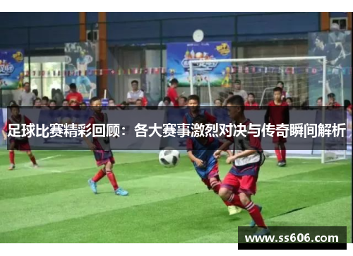 足球比赛精彩回顾：各大赛事激烈对决与传奇瞬间解析